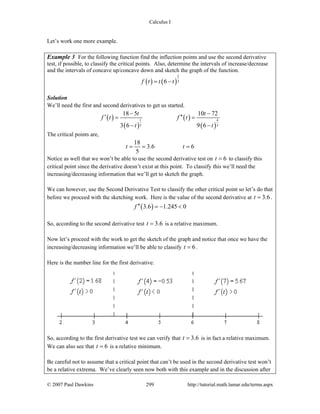 Calculus I
© 2007 Paul Dawkins 299 http://tutorial.math.lamar.edu/terms.aspx
Let’s work one more example.
Example 3 For the following function find the inflection points and use the second derivative
test, if possible, to classify the critical points. Also, determine the intervals of increase/decrease
and the intervals of concave up/concave down and sketch the graph of the function.
( ) ( )
2
36f t t t= −
Solution
We’ll need the first and second derivatives to get us started.
( )
( )
( )
( )
1 4
3 3
18 5 10 72
3 6 9 6
t t
f t f t
t t
− −
′ ′′= =
− −
The critical points are,
18
3.6 6
5
t t= = =
Notice as well that we won’t be able to use the second derivative test on 6t = to classify this
critical point since the derivative doesn’t exist at this point. To classify this we’ll need the
increasing/decreasing information that we’ll get to sketch the graph.
We can however, use the Second Derivative Test to classify the other critical point so let’s do that
before we proceed with the sketching work. Here is the value of the second derivative at 3.6t = .
( )3.6 1.245 0f ′′ = − <
So, according to the second derivative test 3.6t = is a relative maximum.
Now let’s proceed with the work to get the sketch of the graph and notice that once we have the
increasing/decreasing information we’ll be able to classify 6t = .
Here is the number line for the first derivative.
So, according to the first derivative test we can verify that 3.6t = is in fact a relative maximum.
We can also see that 6t = is a relative minimum.
Be careful not to assume that a critical point that can’t be used in the second derivative test won’t
be a relative extrema. We’ve clearly seen now both with this example and in the discussion after
 