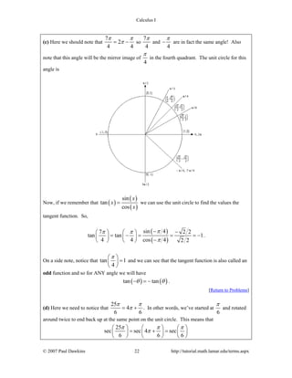 Calculus I
© 2007 Paul Dawkins 22 http://tutorial.math.lamar.edu/terms.aspx
(c) Here we should note that
7
2
4 4
π π
π= − so
7
4
π
and
4
π
− are in fact the same angle! Also
note that this angle will be the mirror image of
4
π
in the fourth quadrant. The unit circle for this
angle is
Now, if we remember that ( )
( )
( )
sin
tan
cos
x
x
x
= we can use the unit circle to find the values the
tangent function. So,
( )
( )
sin 47 2 2
tan tan 1
4 4 cos 4 2 2
ππ π
π
− −⎛ ⎞ ⎛ ⎞
= − = = = −⎜ ⎟ ⎜ ⎟
−⎝ ⎠ ⎝ ⎠
.
On a side note, notice that tan 1
4
π⎛ ⎞
=⎜ ⎟
⎝ ⎠
and we can see that the tangent function is also called an
odd function and so for ANY angle we will have
( ) ( )tan tanθ θ− = − .
[Return to Problems]
(d) Here we need to notice that
25
4
6 6
π π
π= + . In other words, we’ve started at
6
π
and rotated
around twice to end back up at the same point on the unit circle. This means that
25
sec sec 4 sec
6 6 6
π π π
π
⎛ ⎞ ⎛ ⎞ ⎛ ⎞
= + =⎜ ⎟ ⎜ ⎟ ⎜ ⎟
⎝ ⎠ ⎝ ⎠ ⎝ ⎠
 