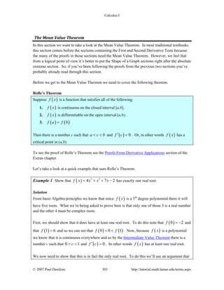 Calculus I
© 2007 Paul Dawkins 301 http://tutorial.math.lamar.edu/terms.aspx
The Mean Value Theorem 
In this section we want to take a look at the Mean Value Theorem. In most traditional textbooks
this section comes before the sections containing the First and Second Derivative Tests because
the many of the proofs in those sections need the Mean Value Theorem. However, we feel that
from a logical point of view it’s better to put the Shape of a Graph sections right after the absolute
extrema section. So, if you’ve been following the proofs from the previous two sections you’ve
probably already read through this section.
Before we get to the Mean Value Theorem we need to cover the following theorem.
Rolle’s Theorem
Suppose ( )f x is a function that satisfies all of the following.
1. ( )f x is continuous on the closed interval [a,b].
2. ( )f x is differentiable on the open interval (a,b).
3. ( ) ( )f a f b=
Then there is a number c such that a c b< < and ( ) 0f c′ = . Or, in other words ( )f x has a
critical point in (a,b).
To see the proof of Rolle’s Theorem see the Proofs From Derivative Applications section of the
Extras chapter.
Let’s take a look at a quick example that uses Rolle’s Theorem.
Example 1 Show that ( ) 5 3
4 7 2f x x x x= + + − has exactly one real root.
Solution
From basic Algebra principles we know that since ( )f x is a 5th
degree polynomial there it will
have five roots. What we’re being asked to prove here is that only one of those 5 is a real number
and the other 4 must be complex roots.
First, we should show that it does have at least one real root. To do this note that ( )0 2f = − and
that ( )1 6f = and so we can see that ( ) ( )0 0 1f f< < . Now, because ( )f x is a polynomial
we know that it is continuous everywhere and so by the Intermediate Value Theorem there is a
number c such that 0 1c< < and ( ) 0f c′ = . In other words ( )f x has at least one real root.
We now need to show that this is in fact the only real root. To do this we’ll use an argument that
 