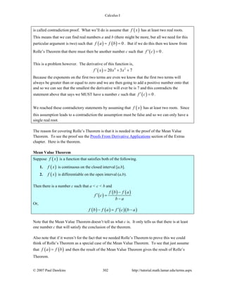 Calculus I
© 2007 Paul Dawkins 302 http://tutorial.math.lamar.edu/terms.aspx
is called contradiction proof. What we’ll do is assume that ( )f x has at least two real roots.
This means that we can find real numbers a and b (there might be more, but all we need for this
particular argument is two) such that ( ) ( ) 0f a f b= = . But if we do this then we know from
Rolle’s Theorem that there must then be another number c such that ( ) 0f c′ = .
This is a problem however. The derivative of this function is,
( ) 4 2
20 3 7f x x x′ = + +
Because the exponents on the first two terms are even we know that the first two terms will
always be greater than or equal to zero and we are then going to add a positive number onto that
and so we can see that the smallest the derivative will ever be is 7 and this contradicts the
statement above that says we MUST have a number c such that ( ) 0f c′ = .
We reached these contradictory statements by assuming that ( )f x has at least two roots. Since
this assumption leads to a contradiction the assumption must be false and so we can only have a
single real root.
The reason for covering Rolle’s Theorem is that it is needed in the proof of the Mean Value
Theorem. To see the proof see the Proofs From Derivative Applications section of the Extras
chapter. Here is the theorem.
Mean Value Theorem
Suppose ( )f x is a function that satisfies both of the following.
1. ( )f x is continuous on the closed interval [a,b].
2. ( )f x is differentiable on the open interval (a,b).
Then there is a number c such that a < c < b and
( )
( ) ( )f b f a
f c
b a
−
′ =
−
Or,
( ) ( ) ( )( )f b f a f c b a′− = −
Note that the Mean Value Theorem doesn’t tell us what c is. It only tells us that there is at least
one number c that will satisfy the conclusion of the theorem.
Also note that if it weren’t for the fact that we needed Rolle’s Theorem to prove this we could
think of Rolle’s Theorem as a special case of the Mean Value Theorem. To see that just assume
that ( ) ( )f a f b= and then the result of the Mean Value Theorem gives the result of Rolle’s
Theorem.
 