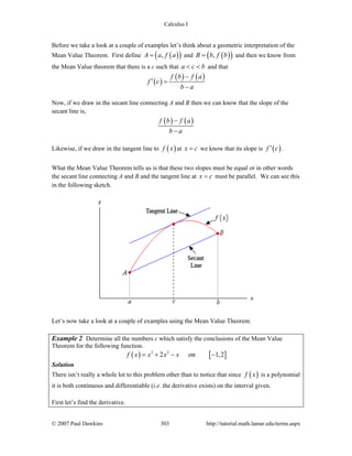 Calculus I
© 2007 Paul Dawkins 303 http://tutorial.math.lamar.edu/terms.aspx
Before we take a look at a couple of examples let’s think about a geometric interpretation of the
Mean Value Theorem. First define ( )( ),A a f a= and ( )( ),B b f b= and then we know from
the Mean Value theorem that there is a c such that a c b< < and that
( )
( ) ( )f b f a
f c
b a
−
′ =
−
Now, if we draw in the secant line connecting A and B then we can know that the slope of the
secant line is,
( ) ( )f b f a
b a
−
−
Likewise, if we draw in the tangent line to ( )f x at x c= we know that its slope is ( )f c′ .
What the Mean Value Theorem tells us is that these two slopes must be equal or in other words
the secant line connecting A and B and the tangent line at x c= must be parallel. We can see this
in the following sketch.
Let’s now take a look at a couple of examples using the Mean Value Theorem.
Example 2 Determine all the numbers c which satisfy the conclusions of the Mean Value
Theorem for the following function.
( ) [ ]3 2
2 on 1,2f x x x x= + − −
Solution
There isn’t really a whole lot to this problem other than to notice that since ( )f x is a polynomial
it is both continuous and differentiable (i.e. the derivative exists) on the interval given.
First let’s find the derivative.
 