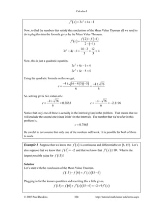 Calculus I
© 2007 Paul Dawkins 304 http://tutorial.math.lamar.edu/terms.aspx
( ) 2
3 4 1f x x x′ = + −
Now, to find the numbers that satisfy the conclusions of the Mean Value Theorem all we need to
do is plug this into the formula given by the Mean Value Theorem.
( )
( ) ( )
( )
2
2 1
2 1
14 2 12
3 4 1 4
3 3
f f
f c
c c
− −
′ =
− −
−
+ − = = =
Now, this is just a quadratic equation,
2
2
3 4 1 4
3 4 5 0
c c
c c
+ − =
+ − =
Using the quadratic formula on this we get,
( )( )4 16 4 3 5 4 76
6 6
c
− ± − − − ±
= =
So, solving gives two values of c.
4 76 4 76
0.7863 2.1196
6 6
c c
− + − −
= = = = −
Notice that only one of these is actually in the interval given in the problem. That means that we
will exclude the second one (since it isn’t in the interval). The number that we’re after in this
problem is,
0.7863c =
Be careful to not assume that only one of the numbers will work. It is possible for both of them
to work.
Example 3 Suppose that we know that ( )f x is continuous and differentiable on [6, 15]. Let’s
also suppose that we know that ( )6 2f = − and that we know that ( ) 10f x′ ≤ . What is the
largest possible value for ( )15f ?
Solution
Let’s start with the conclusion of the Mean Value Theorem.
( ) ( ) ( )( )15 6 15 6f f f c′− = −
Plugging in for the known quantities and rewriting this a little gives,
( ) ( ) ( )( ) ( )15 6 15 6 2 9f f f c f c′ ′= + − = − +
 