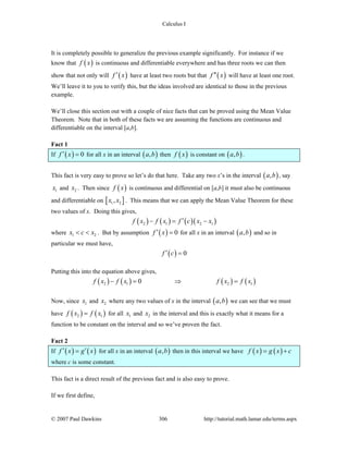 Calculus I
© 2007 Paul Dawkins 306 http://tutorial.math.lamar.edu/terms.aspx
It is completely possible to generalize the previous example significantly. For instance if we
know that ( )f x is continuous and differentiable everywhere and has three roots we can then
show that not only will ( )f x′ have at least two roots but that ( )f x′′ will have at least one root.
We’ll leave it to you to verify this, but the ideas involved are identical to those in the previous
example.
We’ll close this section out with a couple of nice facts that can be proved using the Mean Value
Theorem. Note that in both of these facts we are assuming the functions are continuous and
differentiable on the interval [a,b].
Fact 1
If ( ) 0f x′ = for all x in an interval ( ),a b then ( )f x is constant on ( ),a b .
This fact is very easy to prove so let’s do that here. Take any two x’s in the interval ( ),a b , say
1x and 2x . Then since ( )f x is continuous and differential on [a,b] it must also be continuous
and differentiable on [ ]1 2,x x . This means that we can apply the Mean Value Theorem for these
two values of x. Doing this gives,
( ) ( ) ( )( )2 1 2 1f x f x f c x x′− = −
where 1 2x c x< < . But by assumption ( ) 0f x′ = for all x in an interval ( ),a b and so in
particular we must have,
( ) 0f c′ =
Putting this into the equation above gives,
( ) ( ) ( ) ( )2 1 2 10f x f x f x f x− = ⇒ =
Now, since 1x and 2x where any two values of x in the interval ( ),a b we can see that we must
have ( ) ( )2 1f x f x= for all 1x and 2x in the interval and this is exactly what it means for a
function to be constant on the interval and so we’ve proven the fact.
Fact 2
If ( ) ( )f x g x′ ′= for all x in an interval ( ),a b then in this interval we have ( ) ( )f x g x c= +
where c is some constant.
This fact is a direct result of the previous fact and is also easy to prove.
If we first define,
 