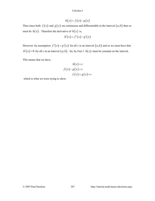 Calculus I
© 2007 Paul Dawkins 307 http://tutorial.math.lamar.edu/terms.aspx
( ) ( ) ( )h x f x g x= −
Then since both ( )f x and ( )g x are continuous and differentiable in the interval ( ),a b then so
must be ( )h x . Therefore the derivative of ( )h x is,
( ) ( ) ( )h x f x g x′ ′ ′= −
However, by assumption ( ) ( )f x g x′ ′= for all x in an interval ( ),a b and so we must have that
( ) 0h x′ = for all x in an interval ( ),a b . So, by Fact 1 ( )h x must be constant on the interval.
This means that we have,
( )
( ) ( )
( ) ( )
h x c
f x g x c
f x g x c
=
− =
= +
which is what we were trying to show.
 
