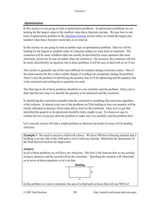 Calculus I
© 2007 Paul Dawkins 308 http://tutorial.math.lamar.edu/terms.aspx
Optimization 
In this section we are going to look at optimization problems. In optimization problems we are
looking for the largest value or the smallest value that a function can take. We saw how to one
kind of optimization problem in the Absolute Extrema section where we found the largest and
smallest value that a function would take on an interval.
In this section we are going to look at another type of optimization problem. Here we will be
looking for the largest or smallest value of a function subject to some kind of constraint. The
constraint will be some condition (that can usually be described by some equation) that must
absolutely, positively be true no matter what our solution is. On occasion, the constraint will not
be easily described by an equation, but in these problems it will be easy to deal with as we’ll see.
This section is generally one of the more difficult for students taking a Calculus course. One of
the main reasons for this is that a subtle change of wording can completely change the problem.
There is also the problem of identifying the quantity that we’ll be optimizing and the quantity that
is the constraint and writing down equations for each.
The first step in all of these problems should be to very carefully read the problem. Once you’ve
done that the next step is to identify the quantity to be optimized and the constraint.
In identifying the constraint remember that the constraint is something that must true regardless
of the solution. In almost every one of the problems we’ll be looking at here one quantity will be
clearly indicated as having a fixed value and so must be the constraint. Once you’ve got that
identified the quantity to be optimized should be fairly simple to get. It is however easy to
confuse the two if you just skim the problem so make sure you carefully read the problem first!
Let’s start the section off with a simple problem to illustrate the kinds of issues will be dealing
with here.
Example 1 We need to enclose a field with a fence. We have 500 feet of fencing material and a
building is on one side of the field and so won’t need any fencing. Determine the dimensions of
the field that will enclose the largest area.
Solution
In all of these problems we will have two functions. The first is the function that we are actually
trying to optimize and the second will be the constraint. Sketching the situation will often help
us to arrive at these equations so let’s do that.
In this problem we want to maximize the area of a field and we know that will use 500 ft of
 