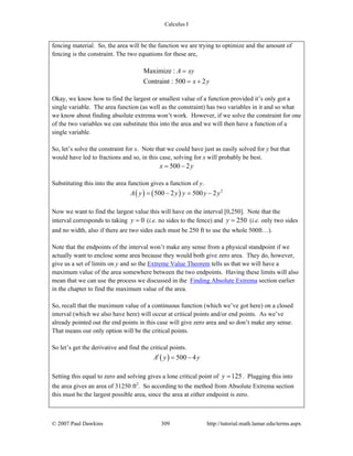 Calculus I
© 2007 Paul Dawkins 309 http://tutorial.math.lamar.edu/terms.aspx
fencing material. So, the area will be the function we are trying to optimize and the amount of
fencing is the constraint. The two equations for these are,
Maximize :
Contraint : 500 2
A xy
x y
=
= +
Okay, we know how to find the largest or smallest value of a function provided it’s only got a
single variable. The area function (as well as the constraint) has two variables in it and so what
we know about finding absolute extrema won’t work. However, if we solve the constraint for one
of the two variables we can substitute this into the area and we will then have a function of a
single variable.
So, let’s solve the constraint for x. Note that we could have just as easily solved for y but that
would have led to fractions and so, in this case, solving for x will probably be best.
500 2x y= −
Substituting this into the area function gives a function of y.
( ) ( ) 2
500 2 500 2A y y y y y= − = −
Now we want to find the largest value this will have on the interval [0,250]. Note that the
interval corresponds to taking 0y = (i.e. no sides to the fence) and 250y = (i.e. only two sides
and no width, also if there are two sides each must be 250 ft to use the whole 500ft…).
Note that the endpoints of the interval won’t make any sense from a physical standpoint if we
actually want to enclose some area because they would both give zero area. They do, however,
give us a set of limits on y and so the Extreme Value Theorem tells us that we will have a
maximum value of the area somewhere between the two endpoints. Having these limits will also
mean that we can use the process we discussed in the Finding Absolute Extrema section earlier
in the chapter to find the maximum value of the area.
So, recall that the maximum value of a continuous function (which we’ve got here) on a closed
interval (which we also have here) will occur at critical points and/or end points. As we’ve
already pointed out the end points in this case will give zero area and so don’t make any sense.
That means our only option will be the critical points.
So let’s get the derivative and find the critical points.
( ) 500 4A y y′ = −
Setting this equal to zero and solving gives a lone critical point of 125y = . Plugging this into
the area gives an area of 31250 ft2
. So according to the method from Absolute Extrema section
this must be the largest possible area, since the area at either endpoint is zero.
 