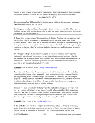 Calculus I
© 2007 Paul Dawkins 310 http://tutorial.math.lamar.edu/terms.aspx
Finally, let’s not forget to get the value of x and then we’ll have the dimensions since this is what
the problem statement asked for. We can get the x by plugging in our y into the constraint.
( )500 2 125 250x = − =
The dimensions of the field that will give the largest area, subject to the fact that we used exactly
500 ft of fencing material, are 250 x 125.
Don’t forget to actually read the problem and give the answer that was asked for. These types of
problems can take a fair amount of time/effort to solve and it’s not hard to sometimes forget what
the problem was actually asking for.
In the previous problem we used the method from the Finding Absolute Extrema section to find
the maximum value of the function we wanted to optimize. However, as we’ll see in later
examples we won’t always have easy to find endpoints and/or dealing with the endpoints may not
be easy to deal with. Not only that, but this method requires that the function we’re optimizing be
continuous on the interval we’re looking at, including the endpoints, and that may not always be
the case.
So, before proceeding with the anymore examples let’s spend a little time discussing some
methods for determining if our solution is in fact the absolute minimum/maximum value that
we’re looking for. In some examples all of these will work while in others one or more won’t be
all that useful. However, we will always need to use some method for making sure that our
answer is in fact that optimal value that we’re after.
Method 1 : Use the method used in Finding Absolute Extrema.
This is the method used in the first example above. Recall that in order to use this method the
range of possible optimal values, let’s call it I, must have finite endpoints. Also, the function
we’re optimizing (once it’s down to a single variable) must be continuous on I, including the
endpoints. If these conditions are met then we know that the optimal value, either the maximum
or minimum depending on the problem, will occur at either the endpoints of the range or at a
critical point that is inside the range of possible solutions.
There are two main issues that will often prevent this method from being used however. First,
not every problem will actually have a range of possible solutions that have finite endpoints at
both ends. We’ll see at least one example of this as we work through the remaining examples.
Also, many of the functions we’ll be optimizing will not be continuous once we reduce them
down to a single variable and this will prevent us from using this method.
Method 2 : Use a variant of the First Derivative Test.
In this method we also will need a range of possible optimal values, I. However, in this case,
unlike the previous method the endpoints do not need to be finite. Also, we will need to require
that the function be continuous on the interior I and we will only need the function to be
 