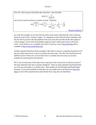Calculus I
© 2007 Paul Dawkins 23 http://tutorial.math.lamar.edu/terms.aspx
Now, let’s also not get excited about the secant here. Just recall that
( )
( )
1
sec
cos
x
x
=
and so all we need to do here is evaluate a cosine! Therefore,
25 1 1 2
sec sec
6 6 3 3cos 26
π π
π
⎛ ⎞ ⎛ ⎞
= = = =⎜ ⎟ ⎜ ⎟
⎛ ⎞⎝ ⎠ ⎝ ⎠
⎜ ⎟
⎝ ⎠
[Return to Problems]
So, in the last example we saw how the unit circle can be used to determine the value of the trig
functions at any of the “common” angles. It’s important to notice that all of these examples used
the fact that if you know the first quadrant of the unit circle and can relate all the other angles to
“mirror images” of one of the first quadrant angles you don’t really need to know whole unit
circle. If you’d like to see a complete unit circle I’ve got one on my Trig Cheat Sheet that is
available at http://tutorial.math.lamar.edu.
Another important idea from the last example is that when it comes to evaluating trig functions all
that you really need to know is how to evaluate sine and cosine. The other four trig functions are
defined in terms of these two so if you know how to evaluate sine and cosine you can also
evaluate the remaining four trig functions.
We’ve not covered many of the topics from a trig class in this section, but we did cover some of
the more important ones from a calculus standpoint. There are many important trig formulas that
you will use occasionally in a calculus class. Most notably are the half-angle and double-angle
formulas. If you need reminded of what these are, you might want to download my Trig Cheat
Sheet as most of the important facts and formulas from a trig class are listed there.
 