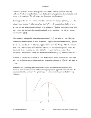 Calculus I
© 2007 Paul Dawkins 311 http://tutorial.math.lamar.edu/terms.aspx
continuous at the end points if the endpoint is finite and the function actually exists at the
endpoint. We’ll see several problems where the function we’re optimizing doesn’t actually exist
at one of the endpoints. This will not prevent this method from being used.
Let’s suppose that x c= is a critical point of the function we’re trying to optimize, ( )f x . We
already know from the First Derivative Test that if ( ) 0f x′ > immediately to the left of x c=
(i.e. the function is increasing immediately to the left) and if ( ) 0f x′ < immediately to the right
of x c= (i.e. the function is decreasing immediately to the right) then x c= will be a relative
maximum for ( )f x .
Now, this does not mean that the absolute maximum of ( )f x will occur at x c= . However,
suppose that we knew a little bit more information. Suppose that in fact we knew that ( ) 0f x′ >
for all x in I such that x c< . Likewise, suppose that we knew that ( ) 0f x′ < for all x in I such
that x c> . In this case we know that to the left of x c= , provided we stay in I of course, the
function is always increasing and to the right of x c= , again staying in I, we are always
decreasing. In this case we can say that the absolute maximum of ( )f x in I will occur at x c= .
Similarly, if we know that to the left of x c= the function is always decreasing and to the right
of x c= the function is always increasing then the absolute minimum of ( )f x in I will occur at
x c= .
Before we give a summary of this method let’s discuss the continuity requirement a little.
Nowhere in the above discussion did the continuity requirement apparently come into play. We
require that that the function we’re optimizing to be continuous in I to prevent the following
situation.
 