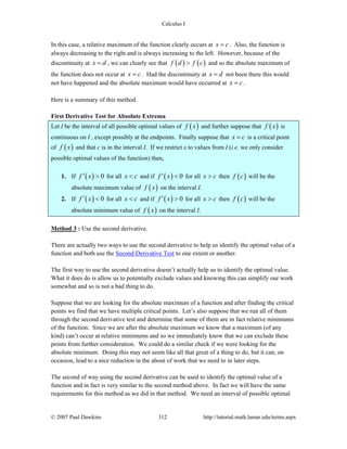 Calculus I
© 2007 Paul Dawkins 312 http://tutorial.math.lamar.edu/terms.aspx
In this case, a relative maximum of the function clearly occurs at x c= . Also, the function is
always decreasing to the right and is always increasing to the left. However, because of the
discontinuity at x d= , we can clearly see that ( ) ( )f d f c> and so the absolute maximum of
the function does not occur at x c= . Had the discontinuity at x d= not been there this would
not have happened and the absolute maximum would have occurred at x c= .
Here is a summary of this method.
First Derivative Test for Absolute Extrema
Let I be the interval of all possible optimal values of ( )f x and further suppose that ( )f x is
continuous on I , except possibly at the endpoints. Finally suppose that x c= is a critical point
of ( )f x and that c is in the interval I. If we restrict x to values from I (i.e. we only consider
possible optimal values of the function) then,
1. If ( ) 0f x′ > for all x c< and if ( ) 0f x′ < for all x c> then ( )f c will be the
absolute maximum value of ( )f x on the interval I.
2. If ( ) 0f x′ < for all x c< and if ( ) 0f x′ > for all x c> then ( )f c will be the
absolute minimum value of ( )f x on the interval I.
Method 3 : Use the second derivative.
There are actually two ways to use the second derivative to help us identify the optimal value of a
function and both use the Second Derivative Test to one extent or another.
The first way to use the second derivative doesn’t actually help us to identify the optimal value.
What it does do is allow us to potentially exclude values and knowing this can simplify our work
somewhat and so is not a bad thing to do.
Suppose that we are looking for the absolute maximum of a function and after finding the critical
points we find that we have multiple critical points. Let’s also suppose that we run all of them
through the second derivative test and determine that some of them are in fact relative minimums
of the function. Since we are after the absolute maximum we know that a maximum (of any
kind) can’t occur at relative minimums and so we immediately know that we can exclude these
points from further consideration. We could do a similar check if we were looking for the
absolute minimum. Doing this may not seem like all that great of a thing to do, but it can, on
occasion, lead to a nice reduction in the about of work that we need to in later steps.
The second of way using the second derivative can be used to identify the optimal value of a
function and in fact is very similar to the second method above. In fact we will have the same
requirements for this method as we did in that method. We need an interval of possible optimal
 