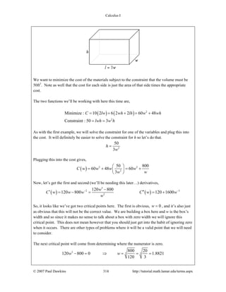 Calculus I
© 2007 Paul Dawkins 314 http://tutorial.math.lamar.edu/terms.aspx
We want to minimize the cost of the materials subject to the constraint that the volume must be
50ft3
. Note as well that the cost for each side is just the area of that side times the appropriate
cost.
The two functions we’ll be working with here this time are,
( ) ( ) 2
2
Minimize : 10 2 6 2 2 60 48
Constraint : 50 3
C lw wh lh w wh
lwh w h
= + + = +
= =
As with the first example, we will solve the constraint for one of the variables and plug this into
the cost. It will definitely be easier to solve the constraint for h so let’s do that.
2
50
3
h
w
=
Plugging this into the cost gives,
( ) 2 2
2
50 800
60 48 60
3
C w w w w
w w
⎛ ⎞
= + = +⎜ ⎟
⎝ ⎠
Now, let’s get the first and second (we’ll be needing this later…) derivatives,
( ) ( )
3
2 3
2
120 800
120 800 120 1600
w
C w w w C w w
w
− −−
′ ′′= − = = +
So, it looks like we’ve got two critical points here. The first is obvious, 0w = , and it’s also just
as obvious that this will not be the correct value. We are building a box here and w is the box’s
width and so since it makes no sense to talk about a box with zero width we will ignore this
critical point. This does not mean however that you should just get into the habit of ignoring zero
when it occurs. There are other types of problems where it will be a valid point that we will need
to consider.
The next critical point will come from determining where the numerator is zero.
3 3 3
800 20
120 800 0 1.8821
120 3
w w− = ⇒ = = =
 