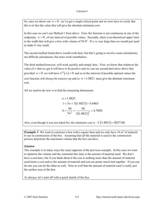 Calculus I
© 2007 Paul Dawkins 315 http://tutorial.math.lamar.edu/terms.aspx
So, once we throw out 0w = , we’ve got a single critical point and we now have to verify that
this is in fact the value that will give the absolute minimum cost.
In this case we can’t use Method 1 from above. First, the function is not continuous at one of the
endpoints, 0w = , of our interval of possible values. Secondly, there is no theoretical upper limit
to the width that will give a box with volume of 50 ft3
. If w is very large then we would just need
to make h very small.
The second method listed above would work here, but that’s going to involve some calculations,
not difficult calculations, but more work nonetheless.
The third method however, will work quickly and simply here. First, we know that whatever the
value of w that we get it will have to be positive and we can see second derivative above that
provided 0w > we will have ( ) 0C w′′ > and so in the interval of possible optimal values the
cost function will always be concave up and so 1.8821w = must give the absolute minimum
cost.
All we need to do now is to find the remaining dimensions.
( )
( )
22
1.8821
3 3 1.8821 5.6463
50 50
4.7050
3 3 1.8821
w
l w
h
w
=
= = =
= = =
Also, even though it was not asked for, the minimum cost is : ( )1.8821 $637.60C = .
Example 3 We want to construct a box with a square base and we only have 10 m2
of material
to use in construction of the box. Assuming that all the material is used in the construction
process determine the maximum volume that the box can have.
Solution
This example is in many ways the exact opposite of the previous example. In this case we want
to optimize the volume and the constraint this time is the amount of material used. We don’t
have a cost here, but if you think about it the cost is nothing more than the amount of material
used times a cost and so the amount of material and cost are pretty much tied together. If you can
do one you can do the other as well. Note as well that the amount of material used is really just
the surface area of the box.
As always, let’s start off with a quick sketch of the box.
 