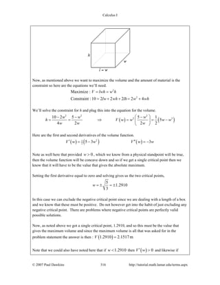 Calculus I
© 2007 Paul Dawkins 316 http://tutorial.math.lamar.edu/terms.aspx
Now, as mentioned above we want to maximize the volume and the amount of material is the
constraint so here are the equations we’ll need.
2
2
Maximize :
Constraint :10 2 2 2 2 4
V lwh w h
lw wh lh w wh
= =
= + + = +
We’ll solve the constraint for h and plug this into the equation for the volume.
( ) ( )
2 2 2
2 310 2 5 5 1
5
4 2 2 2
w w w
h V w w w w
w w w
⎛ ⎞− − −
= = ⇒ = = −⎜ ⎟
⎝ ⎠
Here are the first and second derivatives of the volume function.
( ) ( ) ( )21
2 5 3 3V w w V w w′ ′′= − = −
Note as well here that provided 0w > , which we know from a physical standpoint will be true,
then the volume function will be concave down and so if we get a single critical point then we
know that it will have to be the value that gives the absolute maximum.
Setting the first derivative equal to zero and solving gives us the two critical points,
5
1.2910
3
w = ± = ±
In this case we can exclude the negative critical point since we are dealing with a length of a box
and we know that these must be positive. Do not however get into the habit of just excluding any
negative critical point. There are problems where negative critical points are perfectly valid
possible solutions.
Now, as noted above we got a single critical point, 1.2910, and so this must be the value that
gives the maximum volume and since the maximum volume is all that was asked for in the
problem statement the answer is then : ( )1.2910 2.1517mV =
Note that we could also have noted here that if 1.2910w < then ( ) 0V w′ > and likewise if
 