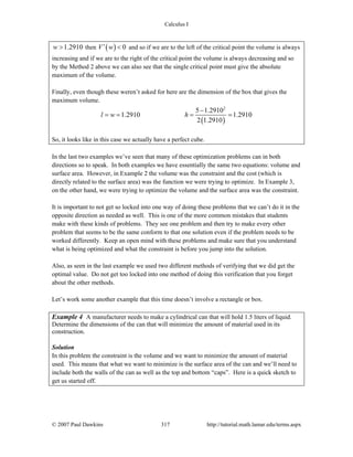 Calculus I
© 2007 Paul Dawkins 317 http://tutorial.math.lamar.edu/terms.aspx
1.2910w > then ( ) 0V w′ < and so if we are to the left of the critical point the volume is always
increasing and if we are to the right of the critical point the volume is always decreasing and so
by the Method 2 above we can also see that the single critical point must give the absolute
maximum of the volume.
Finally, even though these weren’t asked for here are the dimension of the box that gives the
maximum volume.
( )
2
5 1.2910
1.2910 1.2910
2 1.2910
l w h
−
= = = =
So, it looks like in this case we actually have a perfect cube.
In the last two examples we’ve seen that many of these optimization problems can in both
directions so to speak. In both examples we have essentially the same two equations: volume and
surface area. However, in Example 2 the volume was the constraint and the cost (which is
directly related to the surface area) was the function we were trying to optimize. In Example 3,
on the other hand, we were trying to optimize the volume and the surface area was the constraint.
It is important to not get so locked into one way of doing these problems that we can’t do it in the
opposite direction as needed as well. This is one of the more common mistakes that students
make with these kinds of problems. They see one problem and then try to make every other
problem that seems to be the same conform to that one solution even if the problem needs to be
worked differently. Keep an open mind with these problems and make sure that you understand
what is being optimized and what the constraint is before you jump into the solution.
Also, as seen in the last example we used two different methods of verifying that we did get the
optimal value. Do not get too locked into one method of doing this verification that you forget
about the other methods.
Let’s work some another example that this time doesn’t involve a rectangle or box.
Example 4 A manufacturer needs to make a cylindrical can that will hold 1.5 liters of liquid.
Determine the dimensions of the can that will minimize the amount of material used in its
construction.
Solution
In this problem the constraint is the volume and we want to minimize the amount of material
used. This means that what we want to minimize is the surface area of the can and we’ll need to
include both the walls of the can as well as the top and bottom “caps”. Here is a quick sketch to
get us started off.
 
