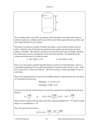 Calculus I
© 2007 Paul Dawkins 318 http://tutorial.math.lamar.edu/terms.aspx
We’ll need the surface area of this can and that will be the surface area of the walls of the can
(which is really just a cylinder) and the area of the top and bottom caps (which are just disks, and
don’t forget that there are two of them).
Note that if you think of a cylinder of height h and radius r as just a bunch of disks/circles of
radius r stacked on top of each other the equations for the surface area and volume are pretty
simple to remember. The volume is just the area of each of the disks times the height. Similarly,
the surface area is just the circumference of the each circle times the. The equations for the
volume and surface area of a cylinder are then,
( )( ) ( )( )2 2
2 2V r h r h A r h rhπ π π π= = = =
Next, we’re also going to need the required volume in a better set of units than liters. Since we
want length measurements for the radius and height we’ll need to use the fact that 1 Liter = 1000
cm3
to convert the 1.5 liters into 1500 cm3
. This will in turn give a radius and height in terms of
centimeters.
Here are the equations that we’ll need for this problem and don’t forget that there two caps and so
we’ll need the area from each.
2
2
Minimize : 2 2
Constraint :1500
A rh r
r h
π π
π
= +
=
In this case it looks like our best option is to solve the constraint for h and plug this into the area
function.
( ) 2 2
2 2
1500 1500 3000
2 2 2h A r r r r
r r r
π π π
π π
⎛ ⎞
= ⇒ = + = +⎜ ⎟
⎝ ⎠
Notice that this formula will only make sense from a physical standpoint if 0r > which is a good
thing as it is not defined at 0r = .
Next, let’s get the first derivative.
( )
3
2 2
3000 4 3000
4
r
A r r
r r
π
π
−
′ = − =
 