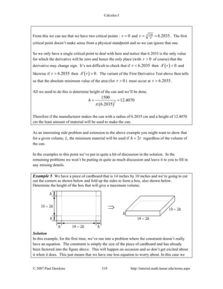Calculus I
© 2007 Paul Dawkins 319 http://tutorial.math.lamar.edu/terms.aspx
From this we can see that we have two critical points : 0r = and 7503 6.2035r π= = . The first
critical point doesn’t make sense from a physical standpoint and so we can ignore that one.
So we only have a single critical point to deal with here and notice that 6.2035 is the only value
for which the derivative will be zero and hence the only place (with 0r > of course) that the
derivative may change sign. It’s not difficult to check that if 6.2035r < then ( ) 0A r′ < and
likewise if 6.2035r > then ( ) 0A r′ > . The variant of the First Derivative Test above then tells
us that the absolute minimum value of the area (for 0r > ) must occur at 6.2035r = .
All we need to do this is determine height of the can and we’ll be done.
( )
2
1500
12.4070
6.2035
h
π
= =
Therefore if the manufacturer makes the can with a radius of 6.2035 cm and a height of 12.4070
cm the least amount of material will be used to make the can.
As an interesting side problem and extension to the above example you might want to show that
for a given volume, L, the minimum material will be used if 2h r= regardless of the volume of
the can.
In the examples to this point we’ve put in quite a bit of discussion in the solution. In the
remaining problems we won’t be putting in quite as much discussion and leave it to you to fill in
any missing details.
Example 5 We have a piece of cardboard that is 14 inches by 10 inches and we’re going to cut
out the corners as shown below and fold up the sides to form a box, also shown below.
Determine the height of the box that will give a maximum volume.
Solution
In this example, for the first time, we’ve run into a problem where the constraint doesn’t really
have an equation. The constraint is simply the size of the piece of cardboard and has already
been factored into the figure above. This will happen on occasion and so don’t get excited about
it when it does. This just means that we have one less equation to worry about. In this case we
 