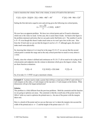 Calculus I
© 2007 Paul Dawkins 320 http://tutorial.math.lamar.edu/terms.aspx
want to maximize the volume. Here is the volume, in terms of h and its first derivative.
( ) ( )( ) ( )2 3 2
14 2 10 2 140 48 4 140 96 12V h h h h h h h V h h h′= − − = − + = − +
Setting the first derivative equal to zero and solving gives the following two critical points,
12 39
1.9183, 6.0817
3
h
±
= =
We now have an apparent problem. We have two critical points and we’ll need to determine
which one is the value we need. In this case, this is easier than it looks. Go back to the figure in
the problem statement and notice that we can quite easily find limits on h. The smallest h can be
is 0h = even though this doesn’t make much sense as we won’t get a box in this case. Also
from the 10 inch side we can see that the largest h can be is 5h = although again, this doesn’t
make much sense physically.
So, knowing that whatever h is it must be in the range 0 5h≤ ≤ we can see that the second
critical point is outside this range and so the only critical point that we need to worry about is
1.9183.
Finally, since the volume is defined and continuous on 0 5h≤ ≤ all we need to do is plug in the
critical points and endpoints into the volume to determine which gives the largest volume. Here
are those function evaluations.
( ) ( ) ( )0 0 1.9183 120.1644 5 0V V V= = =
So, if we take 1.9183h = we get a maximum volume.
Example 6 A printer need to make a poster that will have a total area of 200 in2
and will have 1
inch margins on the sides, a 2 inch margin on the top and a 1.5 inch margin on the bottom. What
dimensions will give the largest printed area?
Solution
This problem is a little different from the previous problems. Both the constraint and the function
we are going to optimize are areas. The constraint is that the overall area of the poster must be
200 in2
while we want to optimize the printed area (i.e. the area of the poster with the margins
taken out).
Here is a sketch of the poster and we can see that once we’ve taken the margins into account the
width of the printed area is 2w − and the height of the printer area is 3.5h − .
 