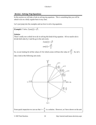Calculus I
© 2007 Paul Dawkins 24 http://tutorial.math.lamar.edu/terms.aspx
Review : Solving Trig Equations 
In this section we will take a look at solving trig equations. This is something that you will be
asked to do on a fairly regular basis in my class.
Let’s just jump into the examples and see how to solve trig equations.
Example 1 Solve ( )2cos 3t = .
Solution
There’s really not a whole lot to do in solving this kind of trig equation. All we need to do is
divide both sides by 2 and the go to the unit circle.
( )
( )
2cos 3
3
cos
2
t
t
=
=
So, we are looking for all the values of t for which cosine will have the value of
3
2
. So, let’s
take a look at the following unit circle.
From quick inspection we can see that
6
t
π
= is a solution. However, as I have shown on the unit
 