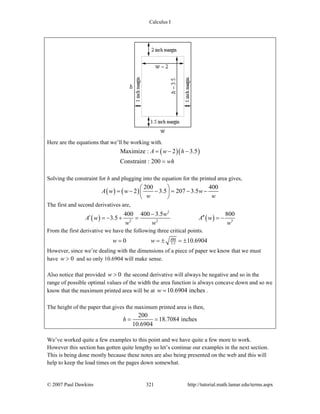 Calculus I
© 2007 Paul Dawkins 321 http://tutorial.math.lamar.edu/terms.aspx
Here are the equations that we’ll be working with.
( )( )Maximize : 2 3.5
Constraint : 200
A w h
wh
= − −
=
Solving the constraint for h and plugging into the equation for the printed area gives,
( ) ( )
200 400
2 3.5 207 3.5A w w w
w w
⎛ ⎞
= − − = − −⎜ ⎟
⎝ ⎠
The first and second derivatives are,
( ) ( )
2
2 2 3
400 400 3.5 800
3.5
w
A w A w
w w w
−
′ ′′= − + = = −
From the first derivative we have the following three critical points.
400
3.50 10.6904w w= = ± = ±
However, since we’re dealing with the dimensions of a piece of paper we know that we must
have 0w > and so only 10.6904 will make sense.
Also notice that provided 0w > the second derivative will always be negative and so in the
range of possible optimal values of the width the area function is always concave down and so we
know that the maximum printed area will be at 10.6904 inchesw = .
The height of the paper that gives the maximum printed area is then,
200
18.7084 inches
10.6904
h = =
We’ve worked quite a few examples to this point and we have quite a few more to work.
However this section has gotten quite lengthy so let’s continue our examples in the next section.
This is being done mostly because these notes are also being presented on the web and this will
help to keep the load times on the pages down somewhat.
 