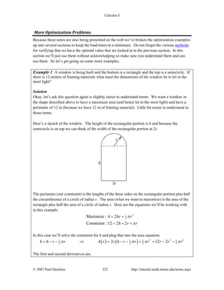 Calculus I
© 2007 Paul Dawkins 322 http://tutorial.math.lamar.edu/terms.aspx
More Optimization Problems 
Because these notes are also being presented on the web we’ve broken the optimization examples
up into several sections to keep the load times to a minimum. Do not forget the various methods
for verifying that we have the optimal value that we looked at in the previous section. In this
section we’ll just use them without acknowledging so make sure you understand them and can
use them. So let’s get going on some more examples.
Example 1 A window is being built and the bottom is a rectangle and the top is a semicircle. If
there is 12 meters of framing materials what must the dimensions of the window be to let in the
most light?
Solution
Okay, let’s ask this question again is slightly easier to understand terms. We want a window in
the shape described above to have a maximum area (and hence let in the most light) and have a
perimeter of 12 m (because we have 12 m of framing material). Little bit easier to understand in
those terms.
Here’s a sketch of the window. The height of the rectangular portion is h and because the
semicircle is on top we can think of the width of the rectangular portion at 2r.
The perimeter (our constraint) is the lengths of the three sides on the rectangular portion plus half
the circumference of a circle of radius r. The area (what we want to maximize) is the area of the
rectangle plus half the area of a circle of radius r. Here are the equations we’ll be working with
in this example.
21
2Maximize : 2
Constraint :12 2 2
A hr r
h r r
π
π
= +
= + +
In this case we’ll solve the constraint for h and plug that into the area equation.
( ) ( ) 2 2 21 1 1 1
2 2 2 26 2 6 12 2h r r A r r r r r r r rπ π π π= − − ⇒ = − − + = − −
The first and second derivatives are,
 