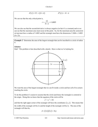 Calculus I
© 2007 Paul Dawkins 323 http://tutorial.math.lamar.edu/terms.aspx
( ) ( ) ( )12 4 4A r r A rπ π′ ′′= − + = − −
We can see that the only critical point is,
12
1.6803
4
r
π
= =
+
We can also see that the second derivative is always negative (in fact it’s a constant) and so we
can see that the maximum area must occur at this point. So, for the maximum area the semicircle
on top must have a radius of 1.6803 and the rectangle must have the dimensions 3.3606 x 1.6803
(h x 2r).
Example 2 Determine the area of the largest rectangle that can be inscribed in a circle of radius
4.
Solution
Huh? This problem is best described with a sketch. Here is what we’re looking for.
We want the area of the largest rectangle that we can fit inside a circle and have all of its corners
touching the circle.
To do this problem it’s easiest to assume that the circle (and hence the rectangle) is centered at
the origin. Doing this we know that the equation of the circle will be
2 2
16x y+ =
and that the right upper corner of the rectangle will have the coordinates ( ),x y . This means that
the width of the rectangle will be 2x and the height of the rectangle will be 2y. The area of the
rectangle will then be,
( )( )2 2 4A x y xy= =
 