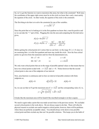 Calculus I
© 2007 Paul Dawkins 324 http://tutorial.math.lamar.edu/terms.aspx
So, we’ve got the function we want to maximize (the area), but what is the constraint? Well since
the coordinates of the upper right corner must be on the circle we know that x and y must satisfy
the equation of the circle. In other words, the equation of the circle is the constraint.
The first thing to do then is to solve the constraint for one of the variables.
2
16y x= ± −
Since the point that we’re looking at is in the first quadrant we know that y must be positive and
so we can take the “+” part of this. Plugging this into the area and computing the first derivative
gives,
( )
( )
2
2 2
2
2 2
4 16
4 64 8
4 16
16 16
A x x x
x x
A x x
x x
= −
−
′ = − − =
− −
Before getting the critical points let’s notice that we can limit x to the range 0 4x≤ ≤ since we
are assuming that x is in the first quadrant and must stay inside the circle. Now the four critical
points we get (two from the numerator and two from the denominator) are,
2
2
16 0 4
64 8 0 2 2
x x
x x
− = ⇒ = ±
− = ⇒ = ±
We only want critical points that are in the range of possible optimal values so that means that we
have two critical points to deal with : 2 2x = and 4x = . Notice however that the second
critical point is also one of the endpoints of our interval.
Now, area function is continuous and we have an interval of possible solution with finite
endpoints so,
( ) ( ) ( )0 0 2 2 32 4 0A A A= = =
So, we can see that we’ll get the maximum area if 2 2x = and the corresponding value of y is,
( )
2
16 2 2 8 2 2y = − = =
It looks like the maximum area will be found if the inscribed rectangle is in fact a square.
We need to again make a point that was made several times in the previous section. We excluded
several critical points in the work above. Do not always expect to do that. There will often be
physical reasons to exclude zero and/or negative critical points, however, there will be problems
where these are perfectly acceptable values. You should always write down every possible
critical point and then exclude any that can’t be possible solutions. This keeps you in the habit of
 