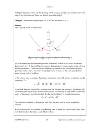Calculus I
© 2007 Paul Dawkins 325 http://tutorial.math.lamar.edu/terms.aspx
finding all the critical points and then deciding which ones you actually need and that in turn will
make it less likely that you’ll miss one when it is actually needed.
Example 3 Determine the point(s) on 2
1y x= + that are closest to (0,2).
Solution
Here’s a quick sketch of the situation.
So, we’re looking for the shortest length of the dashed line. Notice as well that if the shortest
distance isn’t at 0x = there will be two points on the graph, as we’ve shown above, that will give
the shortest distance. This is because the parabola is symmetric to the y-axis and the point in
question is on the y-axis. This won’t always be the case of course so don’t always expect two
points in these kinds of problems.
In this case we need to minimize the distance between the point (0,2) and any point that is one the
graph (x,y). Or,
( ) ( ) ( )
2 2 22
0 2 2d x y x y= − + − = + −
If you think about the situation here it makes sense that the point that minimizes the distance will
also minimize the square of the distance and so since it will be easier to work with we will use the
square of the distance and minimize that. So, the function that we’re going to minimize is,
( )
22 2
2D d x y= = + −
The constraint in this case is the function itself since the point must lie on the graph of the
function.
At this point there are two methods for proceeding. One of which will require significantly more
work than the other. Let’s take a look at both of them.
 
