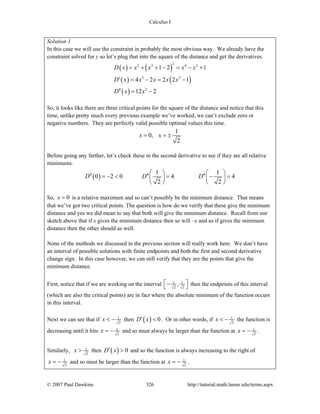 Calculus I
© 2007 Paul Dawkins 326 http://tutorial.math.lamar.edu/terms.aspx
Solution 1
In this case we will use the constraint in probably the most obvious way. We already have the
constraint solved for y so let’s plug that into the square of the distance and get the derivatives.
( ) ( )
( ) ( )
( )
22 2 4 2
3 2
2
1 2 1
4 2 2 2 1
12 2
D x x x x x
D x x x x x
D x x
= + + − = − +
′ = − = −
′′ = −
So, it looks like there are three critical points for the square of the distance and notice that this
time, unlike pretty much every previous example we’ve worked, we can’t exclude zero or
negative numbers. They are perfectly valid possible optimal values this time.
1
0,
2
x x= = ±
Before going any farther, let’s check these in the second derivative to see if they are all relative
minimums.
( )
1 1
0 2 0 4 4
2 2
D D D
⎛ ⎞ ⎛ ⎞
′′ ′′ ′′= − < = − =⎜ ⎟ ⎜ ⎟
⎝ ⎠ ⎝ ⎠
So, 0x = is a relative maximum and so can’t possibly be the minimum distance. That means
that we’ve got two critical points. The question is how do we verify that these give the minimum
distance and yes we did mean to say that both will give the minimum distance. Recall from our
sketch above that if x gives the minimum distance then so will –x and so if gives the minimum
distance then the other should as well.
None of the methods we discussed in the previous section will really work here. We don’t have
an interval of possible solutions with finite endpoints and both the first and second derivative
change sign. In this case however, we can still verify that they are the points that give the
minimum distance.
First, notice that if we are working on the interval 1 1
2 2
,⎡ ⎤−⎣ ⎦ then the endpoints of this interval
(which are also the critical points) are in fact where the absolute minimum of the function occurs
in this interval.
Next we can see that if 1
2
x < − then ( ) 0D x′ < . Or in other words, if 1
2
x < − the function is
decreasing until it hits 1
2
x = − and so must always be larger than the function at 1
2
x = − .
Similarly, 1
2
x > then ( ) 0D x′ > and so the function is always increasing to the right of
1
2
x = − and so must be larger than the function at 1
2
x = − .
 