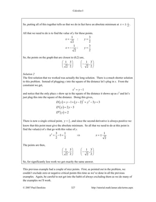 Calculus I
© 2007 Paul Dawkins 327 http://tutorial.math.lamar.edu/terms.aspx
So, putting all of this together tells us that we do in fact have an absolute minimum at 1
2
x = ± .
All that we need to do is to find the value of y for these points.
1 3
:
22
1 3
:
22
x y
x y
= =
= − =
So, the points on the graph that are closest to (0,2) are,
1 3 1 3
, ,
2 22 2
⎛ ⎞ ⎛ ⎞
−⎜ ⎟ ⎜ ⎟
⎝ ⎠ ⎝ ⎠
Solution 2
The first solution that we worked was actually the long solution. There is a much shorter solution
to this problem. Instead of plugging y into the square of the distance let’s plug in x. From the
constraint we get,
2
1x y= −
and notice that the only place x show up in the square of the distance it shows up as x2
and let’s
just plug this into the square of the distance. Doing this gives,
( ) ( )
( )
( )
2 2
1 2 3 3
2 3
2
D y y y y y
D y y
D y
= − + − = − +
′ = −
′′ =
There is now a single critical point, 3
2y = , and since the second derivative is always positive we
know that this point must give the absolute minimum. So all that we need to do at this point is
find the value(s) of x that go with this value of y.
2 3 1 1
1
2 2 2
x x= − = ⇒ = ±
The points are then,
1 3 1 3
, ,
2 22 2
⎛ ⎞ ⎛ ⎞
−⎜ ⎟ ⎜ ⎟
⎝ ⎠ ⎝ ⎠
So, for significantly less work we got exactly the same answer.
This previous example had a couple of nice points. First, as pointed out in the problem, we
couldn’t exclude zero or negative critical points this time as we’ve done in all the previous
examples. Again, be careful to not get into the habit of always excluding them as we do many of
the examples we’ll work.
 