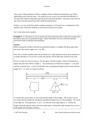 Calculus I
© 2007 Paul Dawkins 328 http://tutorial.math.lamar.edu/terms.aspx
Next, some of these problems will have multiple solution methods and sometimes one will be
significantly easier than the other. The method you use is up to you and often the difficulty of
any particular method is dependent upon the person doing the problem. One person may find one
way easier and other person may find a different method easier.
Finally, as we saw in the first solution method sometimes we’ll need to use a combination of the
optimal value verification methods we discussed in the previous section.
Let’s work some more examples.
Example 4 A 2 feet piece of wire is cut into two pieces and once piece is bent into a square and
the other is bent into an equilateral triangle. Where should the wire cut so that the total area
enclosed by both is minimum and maximum?
Solution
Before starting the solution recall that an equilateral triangle is a triangle with three equal sides
and each of the interior angles are 3
π
(or 60°).
Now, this is another problem where the constraint isn’t really going to be given by an equation, it
is simply that there is 2 ft of wire to work with and this will be taken into account in our work.
So, let’s cut the wire into two pieces. The first piece will have length x which we’ll bend into a
square and each side will have length 4
x
. The second piece will then have length 2 x− (we just
used the constraint here…) and we’ll bend this into an equilateral triangle and each side will have
length ( )1
3 2 x− . Here is a sketch of all this.
As noted in the sketch above we also will need the height of the triangle. This is easy to get if
you realize that the dashed line divides the equilateral triangle into two other triangles. Let’s look
at the right one. The hypotenuse is ( )1
3 2 x− while the lower right angle is 3
π
. Finally the
height is then the opposite side to the lower right angle so using basic right triangle trig we arrive
at the height of the triangle as follows.
 
