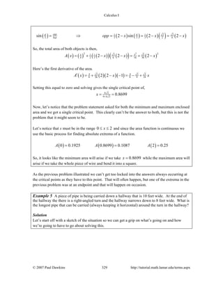 Calculus I
© 2007 Paul Dawkins 329 http://tutorial.math.lamar.edu/terms.aspx
( ) ( ) ( ) ( )( ) ( )3 31 1
3 3 3 3 2 6sin 2 sin 2 2opp
hyp opp x x xπ π
= ⇒ = − = − = −
So, the total area of both objects is then,
( ) ( ) ( )( ) ( )( ) ( )
22 23 31 1
4 2 3 6 16 362 2 2xx
A x x x x= + − − = + −
Here’s the first derivative of the area.
( ) ( )( )( )3 3 3
8 36 8 9 182 2 1x x
A x x x′ = + − − = − +
Setting this equal to zero and solving gives the single critical point of,
8 3
9 4 3
0.8699x +
= =
Now, let’s notice that the problem statement asked for both the minimum and maximum enclosed
area and we got a single critical point. This clearly can’t be the answer to both, but this is not the
problem that it might seem to be.
Let’s notice that x must be in the range 0 2x≤ ≤ and since the area function is continuous we
use the basic process for finding absolute extrema of a function.
( ) ( ) ( )0 0.1925 0.8699 0.1087 2 0.25A A A= = =
So, it looks like the minimum area will arise if we take 0.8699x = while the maximum area will
arise if we take the whole piece of wire and bend it into a square.
As the previous problem illustrated we can’t get too locked into the answers always occurring at
the critical points as they have to this point. That will often happen, but one of the extrema in the
previous problem was at an endpoint and that will happen on occasion.
Example 5 A piece of pipe is being carried down a hallway that is 10 feet wide. At the end of
the hallway the there is a right-angled turn and the hallway narrows down to 8 feet wide. What is
the longest pipe that can be carried (always keeping it horizontal) around the turn in the hallway?
Solution
Let’s start off with a sketch of the situation so we can get a grip on what’s going on and how
we’re going to have to go about solving this.
 