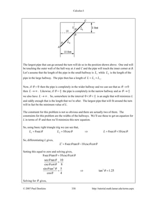 Calculus I
© 2007 Paul Dawkins 330 http://tutorial.math.lamar.edu/terms.aspx
The largest pipe that can go around the turn will do so in the position shown above. One end will
be touching the outer wall of the hall way at A and C and the pipe will touch the inner corner at B.
Let’s assume that the length of the pipe in the small hallway is 1L while 2L is the length of the
pipe in the large hallway. The pipe then has a length of 1 2L L L= + .
Now, if 0θ = then the pipe is completely in the wider hallway and we can see that as 0θ →
then L → ∞ . Likewise, if 2
π
θ = the pipe is completely in the narrow hallway and as 2
π
θ →
we also have L → ∞ . So, somewhere in the interval 20 π
θ< < is an angle that will minimize L
and oddly enough that is the length that we’re after. The largest pipe that will fit around the turn
will in fact be the minimum value of L.
The constraint for this problem is not so obvious and there are actually two of them. The
constraints for this problem are the widths of the hallways. We’ll use these to get an equation for
L in terms of θ and then we’ll minimize this new equation.
So, using basic right triangle trig we can see that,
1 28sec 10csc 8sec 10cscL L Lθ θ θ θ= = ⇒ = +
So, differentiating L gives,
8sec tan 10csc cotL θ θ θ θ′ = −
Setting this equal to zero and solving gives,
2
3
8sec tan 10csc cot
sec tan 10
csc cot 8
sin tan 5
tan 1.25
cos 4
θ θ θ θ
θ θ
θ θ
θ θ
θ
θ
=
=
= ⇒ =
Solving for θ gives,
 