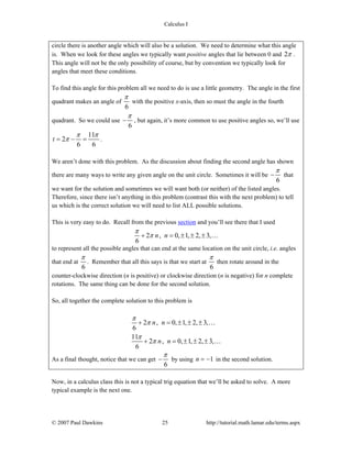Calculus I
© 2007 Paul Dawkins 25 http://tutorial.math.lamar.edu/terms.aspx
circle there is another angle which will also be a solution. We need to determine what this angle
is. When we look for these angles we typically want positive angles that lie between 0 and 2π .
This angle will not be the only possibility of course, but by convention we typically look for
angles that meet these conditions.
To find this angle for this problem all we need to do is use a little geometry. The angle in the first
quadrant makes an angle of
6
π
with the positive x-axis, then so must the angle in the fourth
quadrant. So we could use
6
π
− , but again, it’s more common to use positive angles so, we’ll use
11
2
6 6
t
π π
π= − = .
We aren’t done with this problem. As the discussion about finding the second angle has shown
there are many ways to write any given angle on the unit circle. Sometimes it will be
6
π
− that
we want for the solution and sometimes we will want both (or neither) of the listed angles.
Therefore, since there isn’t anything in this problem (contrast this with the next problem) to tell
us which is the correct solution we will need to list ALL possible solutions.
This is very easy to do. Recall from the previous section and you’ll see there that I used
2 , 0, 1, 2, 3,
6
n n
π
π+ = ± ± ± …
to represent all the possible angles that can end at the same location on the unit circle, i.e. angles
that end at
6
π
. Remember that all this says is that we start at
6
π
then rotate around in the
counter-clockwise direction (n is positive) or clockwise direction (n is negative) for n complete
rotations. The same thing can be done for the second solution.
So, all together the complete solution to this problem is
2 , 0, 1, 2, 3,
6
11
2 , 0, 1, 2, 3,
6
n n
n n
π
π
π
π
+ = ± ± ±
+ = ± ± ±
…
…
As a final thought, notice that we can get
6
π
− by using 1n = − in the second solution.
Now, in a calculus class this is not a typical trig equation that we’ll be asked to solve. A more
typical example is the next one.
 
