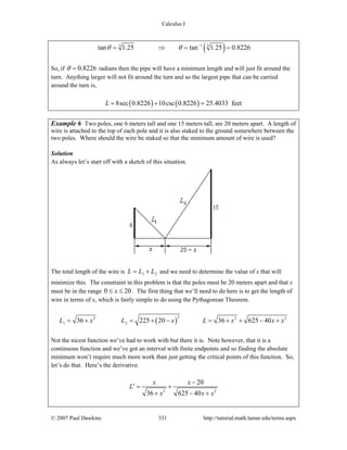 Calculus I
© 2007 Paul Dawkins 331 http://tutorial.math.lamar.edu/terms.aspx
( )13 3
tan 1.25 tan 1.25 0.8226θ θ −
= ⇒ = =
So, if 0.8226θ = radians then the pipe will have a minimum length and will just fit around the
turn. Anything larger will not fit around the turn and so the largest pipe that can be carried
around the turn is,
( ) ( )8sec 0.8226 10csc 0.8226 25.4033 feetL = + =
Example 6 Two poles, one 6 meters tall and one 15 meters tall, are 20 meters apart. A length of
wire is attached to the top of each pole and it is also staked to the ground somewhere between the
two poles. Where should the wire be staked so that the minimum amount of wire is used?
Solution
As always let’s start off with a sketch of this situation.
The total length of the wire is 1 2L L L= + and we need to determine the value of x that will
minimize this. The constraint in this problem is that the poles must be 20 meters apart and that x
must be in the range 0 20x≤ ≤ . The first thing that we’ll need to do here is to get the length of
wire in terms of x, which is fairly simple to do using the Pythagorean Theorem.
( )
22 2 2
1 236 225 20 36 625 40L x L x L x x x= + = + − = + + − +
Not the nicest function we’ve had to work with but there it is. Note however, that it is a
continuous function and we’ve got an interval with finite endpoints and so finding the absolute
minimum won’t require much more work than just getting the critical points of this function. So,
let’s do that. Here’s the derivative.
2 2
20
36 625 40
x x
L
x x x
−
′ = +
+ − +
 
