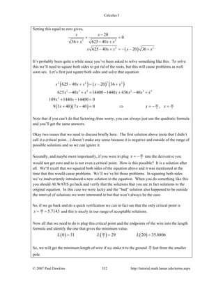 Calculus I
© 2007 Paul Dawkins 332 http://tutorial.math.lamar.edu/terms.aspx
Setting this equal to zero gives,
( )
2 2
2 2
20
0
36 625 40
625 40 20 36
x x
x x x
x x x x x
−
+ =
+ − +
− + = − − +
It’s probably been quite a while since you’ve been asked to solve something like this. To solve
this we’ll need to square both sides to get rid of the roots, but this will cause problems as well
soon see. Let’s first just square both sides and solve that equation.
( ) ( ) ( )
( )( )
22 2 2
2 3 4 2 3 4
2
40 40
3 7
625 40 20 36
625 40 14400 1440 436 40
189 1440 14400 0
9 3 40 7 40 0 ,
x x x x x
x x x x x x x
x x
x x x x
− + = − +
− + = − + − +
+ − =
+ − = ⇒ = − =
Note that if you can’t do that factoring done worry, you can always just use the quadratic formula
and you’ll get the same answers.
Okay two issues that we need to discuss briefly here. The first solution above (note that I didn’t
call it a critical point…) doesn’t make any sense because it is negative and outside of the range of
possible solutions and so we can ignore it.
Secondly, and maybe more importantly, if you were to plug 40
3x = − into the derivative you
would not get zero and so is not even a critical point. How is this possible? It is a solution after
all. We’ll recall that we squared both sides of the equation above and it was mentioned at the
time that this would cause problems. We’ll we’ve hit those problems. In squaring both sides
we’ve inadvertently introduced a new solution to the equation. When you do something like this
you should ALWAYS go back and verify that the solutions that you are in fact solutions to the
original equation. In this case we were lucky and the “bad” solution also happened to be outside
the interval of solutions we were interested in but that won’t always be the case.
So, if we go back and do a quick verification we can in fact see that the only critical point is
40
7 5.7143x = = and this is nicely in our range of acceptable solutions.
Now all that we need to do is plug this critical point and the endpoints of the wire into the length
formula and identify the one that gives the minimum value.
( ) ( ) ( )40
70 31 29 20 35.8806L L L= = =
So, we will get the minimum length of wire if we stake it to the ground 40
7 feet from the smaller
pole.
 