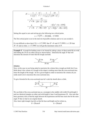 Calculus I
© 2007 Paul Dawkins 334 http://tutorial.math.lamar.edu/terms.aspx
( ) ( ) ( )
( )
( )
( )( )
2 2 226 15
20
22
2
2 2 2 2
1 6 1 15
201 1
6 15
36 20 225
3 3 8 10706 15
36 40 625 36 40 625
xx
x x
x x
x x
x x x x x x
θ
−
⎛ ⎞⎛ ⎞′ = − − − ⎜ ⎟⎜ ⎟ ⎜ ⎟⎝ ⎠ −+ + ⎝ ⎠
= −
+ − +
− + −
= − =
+ − + + − +
Setting this equal to zero and solving give the following two critical points.
4 3226
3 20.2660, 17.5993x − ±
= = −
The first critical point is not in the interval of possible solutions and so we can exclude it.
It’s not difficult to show that if 0 17.5993x≤ ≤ that 0θ′ > and if 17.5993 20x≤ ≤ that
0θ′ < and so when 17.5993x = we will get the maximum value of θ .
Example 8 A trough for holding water is be formed by taking a piece of sheet metal 60 cm wide
and folding the 20 cm on either end up as shown below. Determine the angle θ that will
maximize the amount of water that the trough can hold.
Solution
Now, in this case we are being asked to maximize the volume that a trough can hold, but if you
think about it the volume of a trough in this shape is nothing more than the cross-sectional area
times the length of the trough. So for a given length in order to maximize the volume all you
really need to do is maximize the cross-sectional area.
To get a formula for the cross-sectional area let’s redo the sketch above a little.
We can think of the cross-sectional area as a rectangle in the middle with width 20 and height h
and two identical triangles on either end with height h, base b and hypotenuse 20. Also note that
basic geometry tells us that the angle between the hypotenuse and the base must also be the same
angle θ that we had in our original sketch.
Also, basic right triangle trig tells us that the base and height can be written as,
20cos 20sinb hθ θ= =
 
