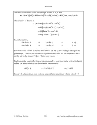 Calculus I
© 2007 Paul Dawkins 335 http://tutorial.math.lamar.edu/terms.aspx
The cross-sectional area for the whole trough, in terms of θ , is then,
( ) ( )( ) ( )1
220 2 400sin 20cos 20sin 400 sin sin cosA h bh θ θ θ θ θ θ= + = + = +
The derivative of the area is,
( ) ( )
( )( )
( )
( )( )
2 2
2 2
2
400 cos cos sin
400 cos cos 1 cos
400 2cos cos 1
400 2cos 1 cos 1
A θ θ θ θ
θ θ θ
θ θ
θ θ
′ = + −
= + − −
= + −
= − +
So, we have either,
1
2 32cos 1 0 cos
cos 1 0 cos 1
π
θ θ θ
θ θ θ π
− = ⇒ = ⇒ =
+ = ⇒ = − ⇒ =
However, we can see that θ must be in the interval 20 π
θ≤ ≤ or we won’t get a trough in the
proper shape. Therefore, the second critical point makes no sense and also note that we don’t
need to add on the standard “ 2 nπ+ ” for the same reason.
Finally, since the equation for the area is continuous all we need to do is plug in the critical point
and the end points to find the one that gives the maximum area.
( ) ( ) ( )3 20 0 519.6152 400A A Aπ π
= = =
So, we will get a maximum cross-sectional area, and hence a maximum volume, when 3
π
θ = .
 