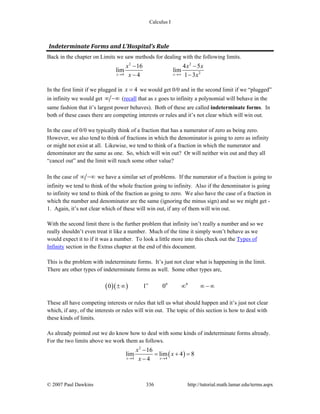 Calculus I
© 2007 Paul Dawkins 336 http://tutorial.math.lamar.edu/terms.aspx
Indeterminate Forms and L’Hospital’s Rule
Back in the chapter on Limits we saw methods for dealing with the following limits.
2 2
24
16 4 5
lim lim
4 1 3x x
x x x
x x→ →∞
− −
− −
In the first limit if we plugged in 4x = we would get 0/0 and in the second limit if we “plugged”
in infinity we would get ∞ −∞ (recall that as x goes to infinity a polynomial will behave in the
same fashion that it’s largest power behaves). Both of these are called indeterminate forms. In
both of these cases there are competing interests or rules and it’s not clear which will win out.
In the case of 0/0 we typically think of a fraction that has a numerator of zero as being zero.
However, we also tend to think of fractions in which the denominator is going to zero as infinity
or might not exist at all. Likewise, we tend to think of a fraction in which the numerator and
denominator are the same as one. So, which will win out? Or will neither win out and they all
“cancel out” and the limit will reach some other value?
In the case of ∞ −∞ we have a similar set of problems. If the numerator of a fraction is going to
infinity we tend to think of the whole fraction going to infinity. Also if the denominator is going
to infinity we tend to think of the fraction as going to zero. We also have the case of a fraction in
which the number and denominator are the same (ignoring the minus sign) and so we might get -
1. Again, it’s not clear which of these will win out, if any of them will win out.
With the second limit there is the further problem that infinity isn’t really a number and so we
really shouldn’t even treat it like a number. Much of the time it simply won’t behave as we
would expect it to if it was a number. To look a little more into this check out the Types of
Infinity section in the Extras chapter at the end of this document.
This is the problem with indeterminate forms. It’s just not clear what is happening in the limit.
There are other types of indeterminate forms as well. Some other types are,
( )( ) 0 0
0 1 0∞
±∞ ∞ ∞ − ∞
These all have competing interests or rules that tell us what should happen and it’s just not clear
which, if any, of the interests or rules will win out. The topic of this section is how to deal with
these kinds of limits.
As already pointed out we do know how to deal with some kinds of indeterminate forms already.
For the two limits above we work them as follows.
( )
2
4 4
16
lim lim 4 8
4x x
x
x
x→ →
−
= + =
−
 