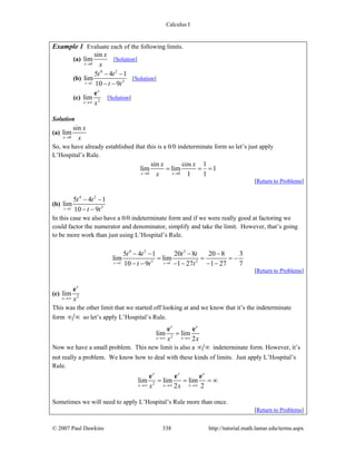Calculus I
© 2007 Paul Dawkins 338 http://tutorial.math.lamar.edu/terms.aspx
Example 1 Evaluate each of the following limits.
(a)
0
sin
lim
x
x
x→
[Solution]
(b)
4 2
31
5 4 1
lim
10 9t
t t
t t→
− −
− −
[Solution]
(c) 2
lim
x
x x→∞
e
[Solution]
Solution
(a)
0
sin
lim
x
x
x→
So, we have already established that this is a 0/0 indeterminate form so let’s just apply
L’Hospital’s Rule.
0 0
sin cos 1
lim lim 1
1 1x x
x x
x→ →
= = =
[Return to Problems]
(b)
4 2
31
5 4 1
lim
10 9t
t t
t t→
− −
− −
In this case we also have a 0/0 indeterminate form and if we were really good at factoring we
could factor the numerator and denominator, simplify and take the limit. However, that’s going
to be more work than just using L’Hospital’s Rule.
4 2 3
3 21 1
5 4 1 20 8 20 8 3
lim lim
10 9 1 27 1 27 7t t
t t t t
t t t→ →
− − − −
= = = −
− − − − − −
[Return to Problems]
(c) 2
lim
x
x x→∞
e
This was the other limit that we started off looking at and we know that it’s the indeterminate
form ∞ ∞ so let’s apply L’Hospital’s Rule.
2
lim lim
2
x x
x xx x→∞ →∞
=
e e
Now we have a small problem. This new limit is also a ∞ ∞ indeterminate form. However, it’s
not really a problem. We know how to deal with these kinds of limits. Just apply L’Hospital’s
Rule.
2
lim lim lim
2 2
x x x
x x xx x→∞ →∞ →∞
= = = ∞
e e e
Sometimes we will need to apply L’Hospital’s Rule more than once.
[Return to Problems]
 