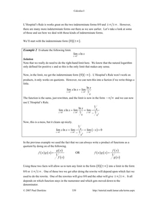 Calculus I
© 2007 Paul Dawkins 339 http://tutorial.math.lamar.edu/terms.aspx
L’Hospital’s Rule is works great on the two indeterminate forms 0/0 and ±∞ ±∞. However,
there are many more indeterminate forms out there as we saw earlier. Let’s take a look at some
of those and see how we deal with those kinds of indeterminate forms.
We’ll start with the indeterminate form ( )( )0 ±∞ .
Example 2 Evaluate the following limit.
0
lim ln
x
x x+
→
Solution
Note that we really do need to do the right-hand limit here. We know that the natural logarithm
only defined for positive x and so this is the only limit that makes any sense.
Now, in the limit, we get the indeterminate form ( )( )0 −∞ . L’Hospital’s Rule won’t work on
products, it only works on quotients. However, we can turn this into a faction if we write things a
little.
0 0
ln
lim ln lim
1x x
x
x x
x
+ +
→ →
=
The function is the same, just rewritten, and the limit is now in the form −∞ ∞ and we can now
use L’Hospital’s Rule.
0 0 0
2
1
ln
lim ln lim lim
1 1x x x
x xx x
x x
+ + +
→ → →
= =
−
Now, this is a mess, but it cleans up nicely.
( )0 0 0
2
1
lim ln lim lim 0
1x x x
xx x x
x
+ + +
→ → →
= = − =
−
In the previous example we used the fact that we can always write a product of functions as a
quotient by doing on of the following.
( ) ( )
( )
( )
( ) ( )
( )
( )
OR
1 1
g x f x
f x g x f x g x
f x g x
= =
Using these two facts will allow us to turn any limit in the form ( )( )0 ±∞ into a limit in the form
0/0 or ±∞ ±∞. One of these two we get after doing the rewrite will depend upon which fact we
used to do the rewrite. One of the rewrites will give 0/0 and the other will give ±∞ ±∞. It all
depends on which function stays in the numerator and which gets moved down to the
denominator.
 
