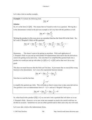 Calculus I
© 2007 Paul Dawkins 340 http://tutorial.math.lamar.edu/terms.aspx
Let’s take a look at another example.
Example 3 Evaluate the following limit.
lim x
x
x
→−∞
e
Solution
So, it’s in the form ( )( )0∞ . This means that we’ll need to write it as a quotient. Moving the x
to the denominator worked in the previous example so let’s try that with this problem as well.
lim lim
1
x
x
x x
x
x
→−∞ →−∞
=
e
e
Writing the product in this way gives us a product that has the form 0/0 in the limit. So,
let’s use L’Hospital’s Rule on the quotient.
2 3 4
lim lim lim lim lim
1 1 2 6
x x x x
x
x x x x x
x
x x x x
→−∞ →−∞ →−∞ →−∞ →−∞
= = = = =
− −
e e e e
e
Hummmm…. This doesn’t seem to be getting us anywhere. With each application of
L’Hospital’s Rule we just end up with another 0/0 indeterminate form and in fact the derivatives
seem to be getting worse and worse. Also note that if we simplified the quotient back into a
product we would just end up with either ( )( )0∞ or ( )( )0−∞ and so that won’t do us any
good.
This does not mean however that the limit can’t be done. It just means that we moved the wrong
function to the denominator. Let’s move the exponential function instead.
lim lim lim
1
x
xx x x
x
x x
x −→−∞ →−∞ →−∞
= =e
e
e
Note that we used the fact that,
1 x
x
−
= e
e
to simplify the quotient up a little. This will help us when it comes time to take some derivatives.
The quotient is now an indeterminate form of −∞ ∞ and use L’Hospital’s Rule gives,
1
lim lim lim 0x
x xx x x
x
x − −→−∞ →−∞ →−∞
= = =
−
e
e e
So, when faced with a product ( )( )0 ±∞ we can turn it into a quotient that will allow us to use
L’Hospital’s Rule. However, as we saw in the last example we need to be careful with how we
do that on occasion. Sometimes we can use either quotient and in other cases only one will work.
Let’s now take a look at the indeterminate forms,
 