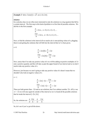 Calculus I
© 2007 Paul Dawkins 26 http://tutorial.math.lamar.edu/terms.aspx
Example 2 Solve ( )2cos 3t = on [ 2 ,2 ]π π− .
Solution
In a calculus class we are often more interested in only the solutions to a trig equation that fall in
a certain interval. The first step in this kind of problem is to first find all possible solutions. We
did this in the first example.
2 , 0, 1, 2, 3,
6
11
2 , 0, 1, 2, 3,
6
n n
n n
π
π
π
π
+ = ± ± ±
+ = ± ± ±
…
…
Now, to find the solutions in the interval all we need to do is start picking values of n, plugging
them in and getting the solutions that will fall into the interval that we’ve been given.
n=0.
( )
( )
2 0 2
6 6
11 11
2 0 2
6 6
π π
π π
π π
π π
+ = <
+ = <
Now, notice that if we take any positive value of n we will be adding on positive multiples of 2π
onto a positive quantity and this will take us past the upper bound of our interval and so we don’t
need to take any positive value of n.
However, just because we aren’t going to take any positive value of n doesn’t mean that we
shouldn’t also look at negative values of n.
n=-1.
( )
( )
11
2 1 2
6 6
11
2 1 2
6 6
π π
π π
π π
π π
+ − = − > −
+ − = − > −
These are both greater than 2π− and so are solutions, but if we subtract another 2π off (i.e use
2n = − ) we will once again be outside of the interval so we’ve found all the possible solutions
that lie inside the interval [ 2 ,2 ]π π− .
So, the solutions are :
11 11
, , ,
6 6 6 6
π π π π
− − .
So, let’s see if you’ve got all this down.
 