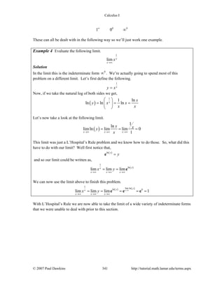 Calculus I
© 2007 Paul Dawkins 341 http://tutorial.math.lamar.edu/terms.aspx
0 0
1 0∞
∞
These can all be dealt with in the following way so we’ll just work one example.
Example 4 Evaluate the following limit.
1
lim x
x
x
→∞
Solution
In the limit this is the indeterminate form 0
∞ . We’re actually going to spend most of this
problem on a different limit. Let’s first define the following.
1
x
y x=
Now, if we take the natural log of both sides we get,
( )
1
1 ln
ln ln lnx
x
y x x
x x
⎛ ⎞
= = =⎜ ⎟
⎝ ⎠
Let’s now take a look at the following limit.
( )
1
ln
limln lim lim 0
1x x x
x xy
x→∞ →∞ →∞
= = =
This limit was just a L’Hospital’s Rule problem and we know how to do those. So, what did this
have to do with our limit? Well first notice that,
( )ln y
y=e
and so our limit could be written as,
( )
1
ln
lim lim lim yx
x x x
x y
→∞ →∞ →∞
= = e
We can now use the limit above to finish this problem.
( ) ( )
1
lim lnln 0
lim lim lim 1x
yyx
x x x
x y →∞
→∞ →∞ →∞
= = = = =e e e
With L’Hospital’s Rule we are now able to take the limit of a wide variety of indeterminate forms
that we were unable to deal with prior to this section.
 