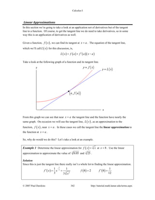 Calculus I
© 2007 Paul Dawkins 342 http://tutorial.math.lamar.edu/terms.aspx
Linear Approximations 
In this section we’re going to take a look at an application not of derivatives but of the tangent
line to a function. Of course, to get the tangent line we do need to take derivatives, so in some
way this is an application of derivatives as well.
Given a function, ( )f x , we can find its tangent at x a= . The equation of the tangent line,
which we’ll call ( )L x for this discussion, is,
( ) ( ) ( )( )L x f a f a x a′= + −
Take a look at the following graph of a function and its tangent line.
From this graph we can see that near x a= the tangent line and the function have nearly the
same graph. On occasion we will use the tangent line, ( )L x , as an approximation to the
function, ( )f x , near x a= . In these cases we call the tangent line the linear approximation to
the function at x a= .
So, why do would we do this? Let’s take a look at an example.
Example 1 Determine the linear approximation for ( ) 3
f x x= at 8x = . Use the linear
approximation to approximate the value of 3
8.05 and 3
25 .
Solution
Since this is just the tangent line there really isn’t a whole lot to finding the linear approximation.
( ) ( ) ( )
2
3
3 2
1 1 1
8 2 8
3 123
f x x f f
x
−
′ ′= = = =
 