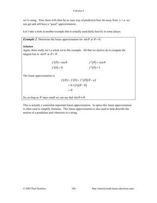 Calculus I
© 2007 Paul Dawkins 344 http://tutorial.math.lamar.edu/terms.aspx
we’re using. Also, there will often be no easy way of prediction how far away from x a= we
can get and still have a “good” approximtation.
Let’s take a look at another example that is actually used fairly heavily in some places.
Example 2 Determine the linear approximation for sinθ at 0θ = .
Solution
Again, there really isn’t a whole lot to this example. All that we need to do is compute the
tangent line to sinθ at 0θ = .
( ) ( )
( ) ( )
sin cos
0 0 0 1
f f
f f
θ θ θ θ′= =
′= =
The linear approximation is,
( ) ( ) ( )( )
( )( )
0
0 1 0
L f f aθ θ θ
θ
θ
′= + −
= + −
=
So, as long as θ stays small we can say that sinθ θ≈ .
This is actually a somewhat important linear approximation. In optics this linear approximation
is often used to simplify formulas. This linear approximation is also used to help describe the
motion of a pendulum and vibrations in a string.
 