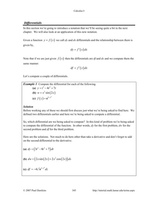 Calculus I
© 2007 Paul Dawkins 345 http://tutorial.math.lamar.edu/terms.aspx
Differentials 
In this section we’re going to introduce a notation that we’ll be seeing quite a bit in the next
chapter. We will also look at an application of this new notation.
Given a function ( )y f x= we call dy and dx differentials and the relationship between them is
given by,
( )dy f x dx′=
Note that if we are just given ( )f x then the differentials are df and dx and we compute them the
same manner.
( )df f x dx′=
Let’s compute a couple of differentials.
Example 1 Compute the differential for each of the following.
(a) 3 2
4 7y t t t= − +
(b) ( )2
sin 2w x x=
(c) ( )
4
3 z
f z −
= e
Solution
Before working any of these we should first discuss just what we’re being asked to find here. We
defined two differentials earlier and here we’re being asked to compute a differential.
So, which differential are we being asked to compute? In this kind of problem we’re being asked
to compute the differential of the function. In other words, dy for the first problem, dw for the
second problem and df for the third problem.
Here are the solutions. Not much to do here other than take a derivative and don’t forget to add
on the second differential to the derivative.
(a) ( )2 2
3 8 7dy t t dt= − +
(b) ( ) ( )( )2
2 sin 2 2 cos 2dw x x x x dx= +
(c)
4
3 3
4 z
df z dz−
= − e
 