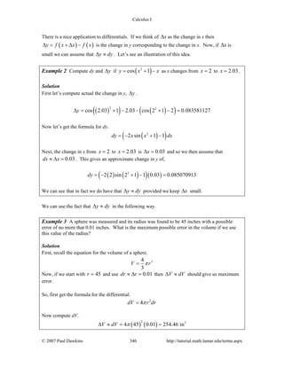 Calculus I
© 2007 Paul Dawkins 346 http://tutorial.math.lamar.edu/terms.aspx
There is a nice application to differentials. If we think of xΔ as the change in x then
( ) ( )y f x x f xΔ = + Δ − is the change in y corresponding to the change in x. Now, if xΔ is
small we can assume that y dyΔ ≈ . Let’s see an illustration of this idea.
Example 2 Compute dy and yΔ if ( )2
cos 1y x x= + − as x changes from 2x = to 2.03x = .
Solution
First let’s compute actual the change in y, yΔ .
( )( ) ( )( )2 2
cos 2.03 1 2.03 cos 2 1 2 0.083581127yΔ = + − − + − =
Now let’s get the formula for dy.
( )( )2
2 sin 1 1dy x x dx= − + −
Next, the change in x from 2x = to 2.03x = is 0.03xΔ = and so we then assume that
0.03dx x≈ Δ = . This gives an approximate change in y of,
( ) ( )( )( )2
2 2 sin 2 1 1 0.03 0.085070913dy = − + − =
We can see that in fact we do have that y dyΔ ≈ provided we keep xΔ small.
We can use the fact that y dyΔ ≈ in the following way.
Example 3 A sphere was measured and its radius was found to be 45 inches with a possible
error of no more that 0.01 inches. What is the maximum possible error in the volume if we use
this value of the radius?
Solution
First, recall the equation for the volume of a sphere.
34
3
V rπ=
Now, if we start with 45r = and use 0.01dr r≈ Δ = then V dVΔ ≈ should give us maximum
error.
So, first get the formula for the differential.
2
4dV r drπ=
Now compute dV.
( ) ( )
2 3
4 45 0.01 254.46 inV dV πΔ ≈ = =
 