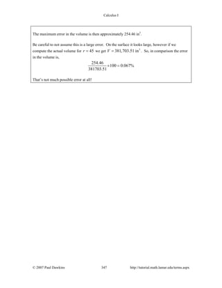 Calculus I
© 2007 Paul Dawkins 347 http://tutorial.math.lamar.edu/terms.aspx
The maximum error in the volume is then approximately 254.46 in3
.
Be careful to not assume this is a large error. On the surface it looks large, however if we
compute the actual volume for 45r = we get 3
381,703.51 inV = . So, in comparison the error
in the volume is,
254.46
100 0.067%
381703.51
× =
That’s not much possible error at all!
 