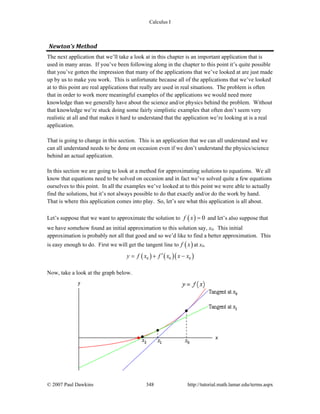 Calculus I
© 2007 Paul Dawkins 348 http://tutorial.math.lamar.edu/terms.aspx
Newton’s Method 
The next application that we’ll take a look at in this chapter is an important application that is
used in many areas. If you’ve been following along in the chapter to this point it’s quite possible
that you’ve gotten the impression that many of the applications that we’ve looked at are just made
up by us to make you work. This is unfortunate because all of the applications that we’ve looked
at to this point are real applications that really are used in real situations. The problem is often
that in order to work more meaningful examples of the applications we would need more
knowledge than we generally have about the science and/or physics behind the problem. Without
that knowledge we’re stuck doing some fairly simplistic examples that often don’t seem very
realistic at all and that makes it hard to understand that the application we’re looking at is a real
application.
That is going to change in this section. This is an application that we can all understand and we
can all understand needs to be done on occasion even if we don’t understand the physics/science
behind an actual application.
In this section we are going to look at a method for approximating solutions to equations. We all
know that equations need to be solved on occasion and in fact we’ve solved quite a few equations
ourselves to this point. In all the examples we’ve looked at to this point we were able to actually
find the solutions, but it’s not always possible to do that exactly and/or do the work by hand.
That is where this application comes into play. So, let’s see what this application is all about.
Let’s suppose that we want to approximate the solution to ( ) 0f x = and let’s also suppose that
we have somehow found an initial approximation to this solution say, x0. This initial
approximation is probably not all that good and so we’d like to find a better approximation. This
is easy enough to do. First we will get the tangent line to ( )f x at x0.
( ) ( )( )0 0 0y f x f x x x′= + −
Now, take a look at the graph below.
 