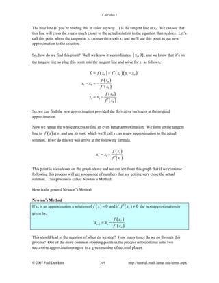 Calculus I
© 2007 Paul Dawkins 349 http://tutorial.math.lamar.edu/terms.aspx
The blue line (if you’re reading this in color anyway…) is the tangent line at x0. We can see that
this line will cross the x-axis much closer to the actual solution to the equation than x0 does. Let’s
call this point where the tangent at x0 crosses the x-axis x1 and we’ll use this point as our new
approximation to the solution.
So, how do we find this point? Well we know it’s coordinates, ( )1,0x , and we know that it’s on
the tangent line so plug this point into the tangent line and solve for x1 as follows,
( ) ( )( )
( )
( )
( )
( )
0 0 1 0
0
1 0
0
0
1 0
0
0 f x f x x x
f x
x x
f x
f x
x x
f x
′= + −
− = −
′
= −
′
So, we can find the new approximation provided the derivative isn’t zero at the original
approximation.
Now we repeat the whole process to find an even better approximation. We form up the tangent
line to ( )f x at x1 and use its root, which we’ll call x2, as a new approximation to the actual
solution. If we do this we will arrive at the following formula.
( )
( )
1
2 1
1
f x
x x
f x
= −
′
This point is also shown on the graph above and we can see from this graph that if we continue
following this process will get a sequence of numbers that are getting very close the actual
solution. This process is called Newton’s Method.
Here is the general Newton’s Method
Newton’s Method
If xn is an approximation a solution of ( ) 0f x = and if ( ) 0nf x′ ≠ the next approximation is
given by,
( )
( )1
n
n n
n
f x
x x
f x
+ = −
′
This should lead to the question of when do we stop? How many times do we go through this
process? One of the more common stopping points in the process is to continue until two
successive approximations agree to a given number of decimal places.
 
